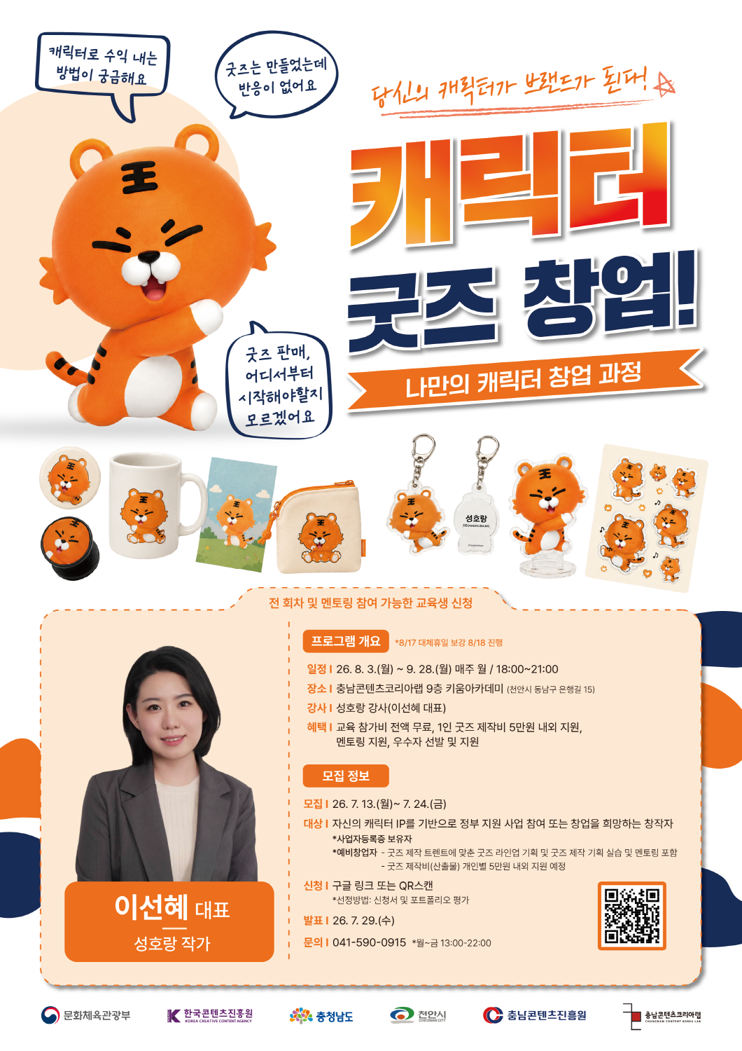 충남콘텐츠진흥원 ‘캐릭터 굿즈 창업! 나만의 캐릭터 창업 과정’ 수강생 모집 포스터. 흰색 배경에 주황색 호랑이 캐릭터와 캐릭터 굿즈 예시 이미지가 배치되어 있으며, 큰 제목으로 ‘당신의 캐릭터가 브랜드가 됩니다. 캐릭터 굿즈 창업! 나만의 캐릭터 창업 과정’이 표시되어 있다. 말풍선에는 ‘캐릭터로 수익 내는 방법이 궁금해요’, ‘굿즈는 만들었는데 반응이 없어요’, ‘굿즈 판매, 어디서부터 시작해야할지 모르겠어요’라는 문구가 있다. 포스터 중앙에는 머그컵, 엽서, 파우치, 키링, 아크릴 스탠드, 스티커 등 캐릭터 굿즈 예시가 나열되어 있다. 전 회차 및 멘토링 참여 가능한 교육생을 모집한다. 프로그램 개요는 다음과 같다. 교육 일정은 2026년 8월 3일 월요일부터 9월 28일 월요일까지 매주 월요일 18시부터 21시까지이며, 8월 17일 대체휴일 보강은 8월 18일에 진행된다. 장소는 충남콘텐츠코리아랩 9층 키움아카데미이며, 주소는 천안시 동남구 은행길 15이다. 강사는 성호랑 강사, 이선혜 대표이다. 혜택은 교육 참가비 전액 무료, 1인 굿즈 제작비 5만 원 내외 지원, 멘토링 지원, 우수자 선발 및 지원이다. 모집 기간은 2026년 7월 13일 월요일부터 7월 24일 금요일까지이다. 모집 대상은 자신의 캐릭터 IP를 기반으로 정부 지원 사업 참여 또는 창업을 희망하는 창작자이며, 사업자등록증 보유자와 예비창업자가 해당된다. 교육에는 굿즈 제작 트렌드에 맞춘 굿즈 라인업 기획, 굿즈 제작 기획 실습, 멘토링이 포함되며, 굿즈 제작비 산출물은 개인별 5만 원 내외로 지원될 예정이다. 신청은 구글 링크 또는 QR코드 스캔으로 가능하며, 선정방법은 신청서 및 포트폴리오 평가이다. 발표일은 2026년 7월 29일 수요일이다. 문의처는 041-590-0915이며, 문의 가능 시간은 월요일부터 금요일 13시부터 22시까지이다. 하단에는 문화체육관광부, 한국콘텐츠진흥원, 충청남도, 천안시, 충남콘텐츠진흥원, 충남콘텐츠코리아랩 로고가 배치되어 있다.