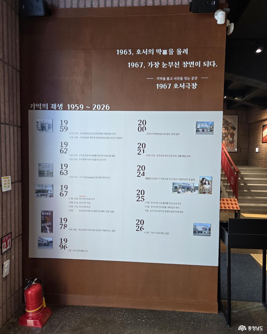 1963, 호서의 막을 올려 1967, 가장 눈부신 장면이 되다. ─ 기억을 품고 시간을 잇는 공간 ─ 1967 호서극장 기억의 재생 1959 ~ 2026 1959년 05월 20일 공주읍민관 준공(공주문화원 위탁운영 시작) 12월 18일 공주읍민관 개관 및 공주문화원 개원 5주년 기념행사 1962년 12월 05일 공주읍민관 호서화물자동차주식회사에 매도 12월 20일 호서화물 이사 이상철 외 2인 인수 1963년 01월 28일 호서극장으로 명칭 변경 허가 1967년 01월 28일 호서극장 증축 허가 04월 20일 호서극장 착공 09월 01일 호서극장 준공 09월 호서극장 개관 및 개관기념 영화 '고향' 상영 1978년 11월 28일 극단 함성의 호서극장 첫 연극 『에쿠우스』 공연 1996년 4월 호서극장 폐업 신고 2000년 문광사학생백화점으로 임대, 운영 실패 2021년 08월 19일 공주시의 호서극장 부지&middot;건물 매입 시작 2024년 넷플릭스 드라마 '다 이루어질 지니'에서 '의림카센터'로 촬영 2025년 03월 호서극장 시민플랫폼 조성 공사 착수 07월 호서극장 전시연출&middot;제작설치 착수 11월 호서극장 설치 및 운영에 관한 조례 제정 2026년 07월 '1967 호서극장' 개관