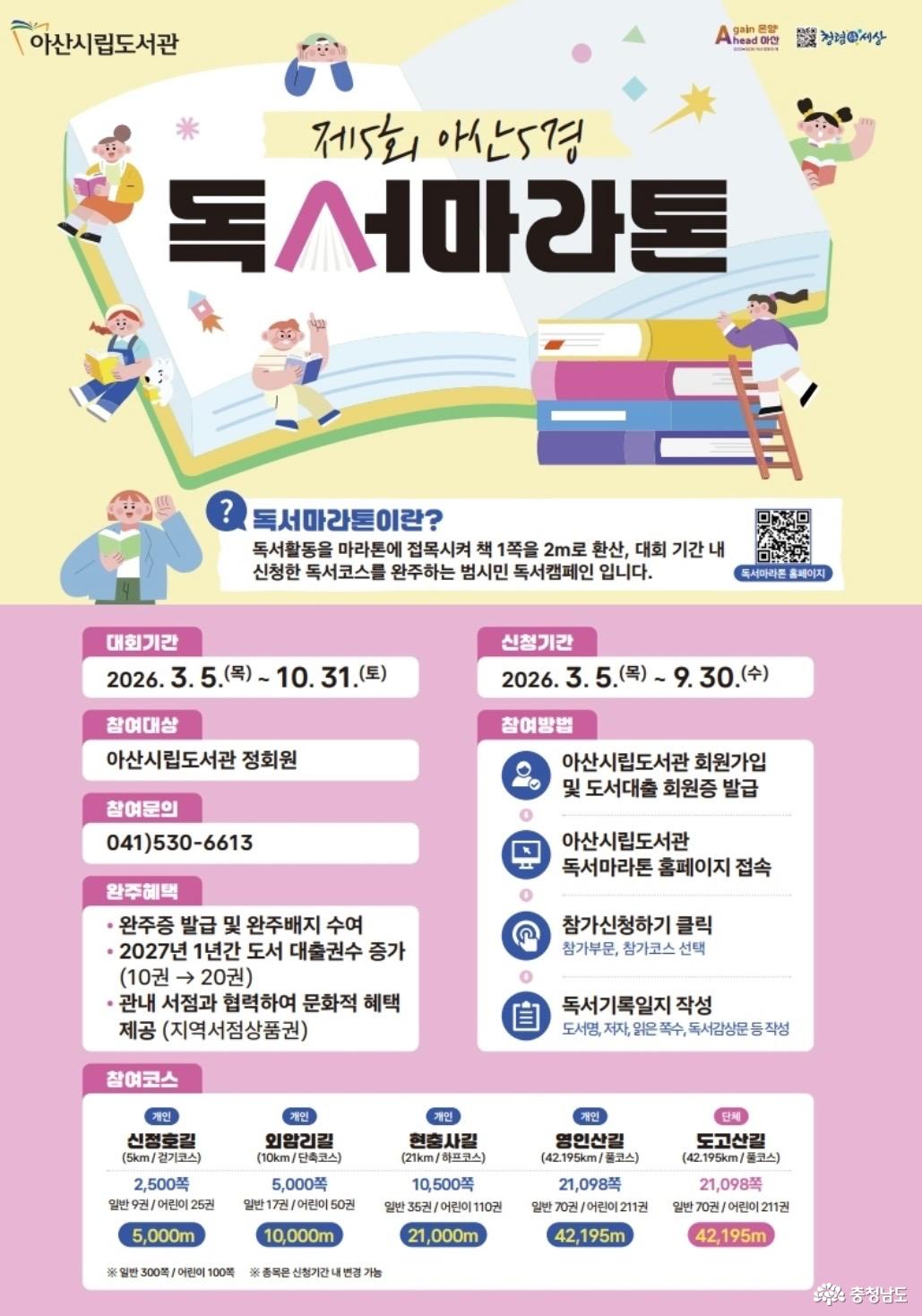 아산시립도서관 제5회 아산5경 독서마라톤. 책 1쪽을 2m로 환산해 신청한 코스를 완주하는 범시민 독서캠페인. 대회기간: 2026년 3월 5일 목요일~10월 31일 토요일. 신청기간: 3월 5일~9월 30일 수요일. 대상: 아산시립도서관 정회원. 참여방법: 도서관 회원가입 및 도서대출회원증 발급, 독서마라톤 홈페이지 접속, 참가부문과 코스 선택 후 신청, 도서명·저자·읽은 쪽수·감상문 등 독서기록일지 작성. 개인 코스: 신정호길 5km·2,500쪽·일반 9권·어린이 25권, 외암리길 10km·5,000쪽·일반 17권·어린이 50권, 현충사길 21km·10,500쪽·일반 35권·어린이 110권, 영인산길 42.195km·21,098쪽·일반 70권·어린이 211권. 단체 코스: 도고산길 42.195km·21,098쪽·일반 70권·어린이 211권. 권수는 일반도서 300쪽, 어린이도서 100쪽 기준. 완주혜택: 완주인증서와 배지, 2027년 1년간 대출 권수 10권에서 20권으로 확대, 관내 서점과 협력한 지역서점상품권 등 문화혜택. 문의: 041-530-6613. 독서마라톤 홈페이지 연결 QR코드.