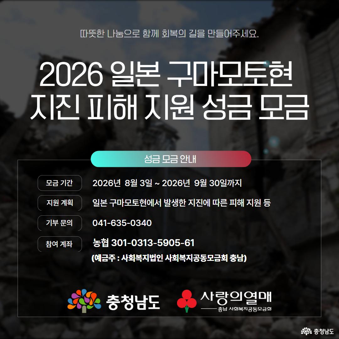 무너진 건물 잔해가 보이는 일본 지진 피해 현장을 어둡게 처리한 배경 위에 &ldquo;2026 일본 구마모토현 지진 피해 지원 성금 모금&rdquo;이라는 제목이 크게 적혀 있습니다. 모금 기간은 2026년 8월 3일부터 9월 30일까지이며, 일본 구마모토현 지진 피해 지원을 위해 농협 301-0313-5905-61 계좌로 성금을 접수하고 기부 문의는 041-635-0340으로 안내합니다. 하단에는 충청남도와 사랑의열매 충남 사회복지공동모금회 로고가 함께 배치되어 있습니다.