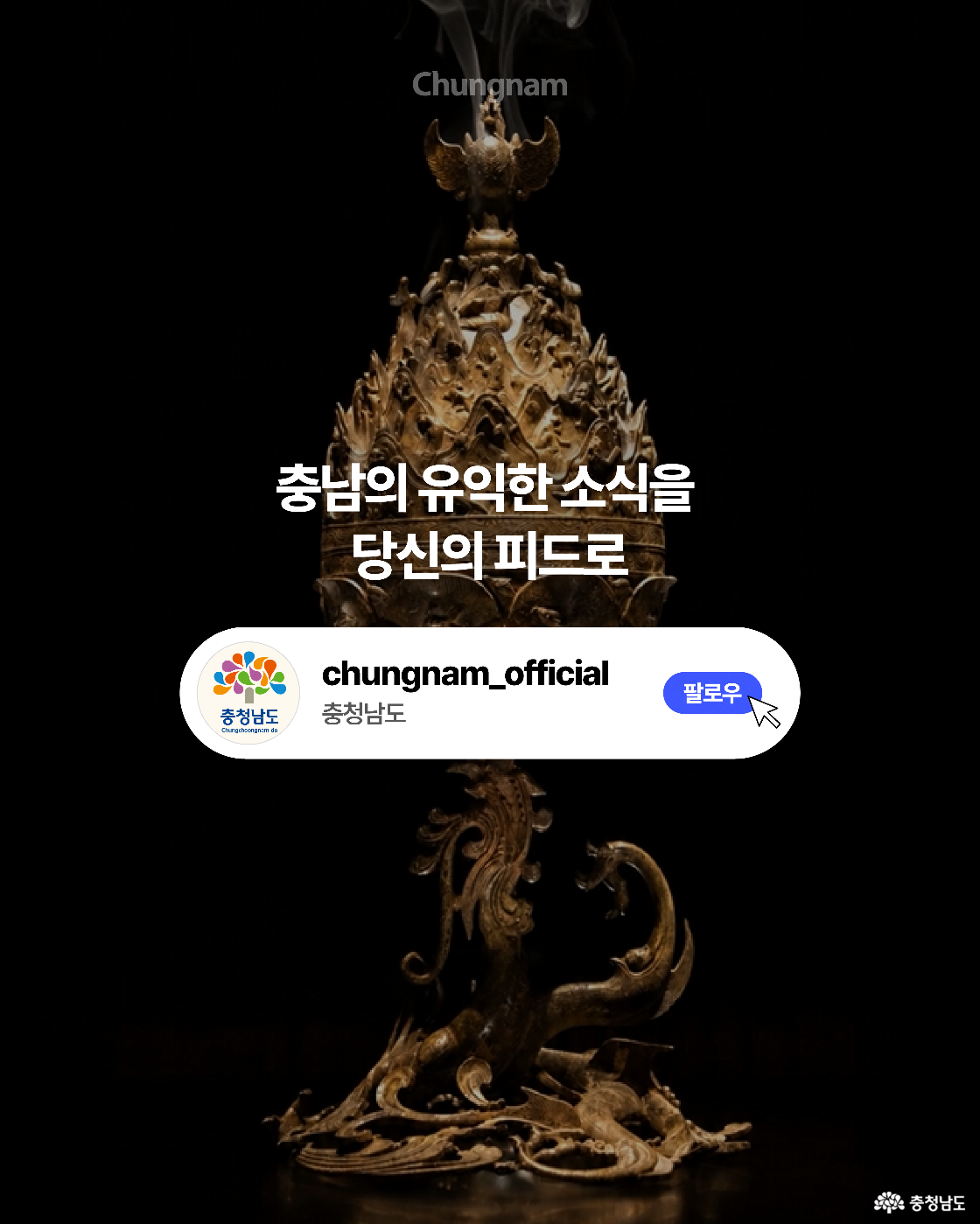 검은 배경 중앙에 봉황에서 향연이 피어오르는 백제 금동대향로 전체 모습이 세로로 놓여 있습니다. 중앙에는 &ldquo;충남의 유익한 소식을 당신의 피드로&rdquo;라는 문구가 적혀 있고, 하단에는 충청남도 공식 계정과 파란색 &lsquo;팔로우&rsquo; 버튼을 보여주는 안내 그래픽이 배치되어 있습니다.