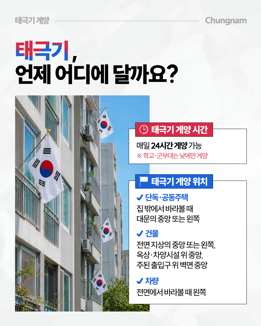 &lsquo;태극기, 언제 어디에 달까요?&rsquo;라는 제목 아래 공동주택 외벽 여러 곳에 태극기가 걸린 사진과 함께 게양 시간과 위치를 안내합니다. 태극기는 매일 24시간 게양할 수 있으며 학교&middot;군부대는 낮에만 게양하고, 단독&middot;공동주택은 밖에서 바라볼 때 대문의 중앙 또는 왼쪽, 건물은 전면 지상의 중앙 또는 왼쪽&middot;옥상이나 차양시설 위 중앙&middot;주된 출입구 위 벽면 중앙, 차량은 전면에서 바라볼 때 왼쪽에 게양한다고 설명합니다.