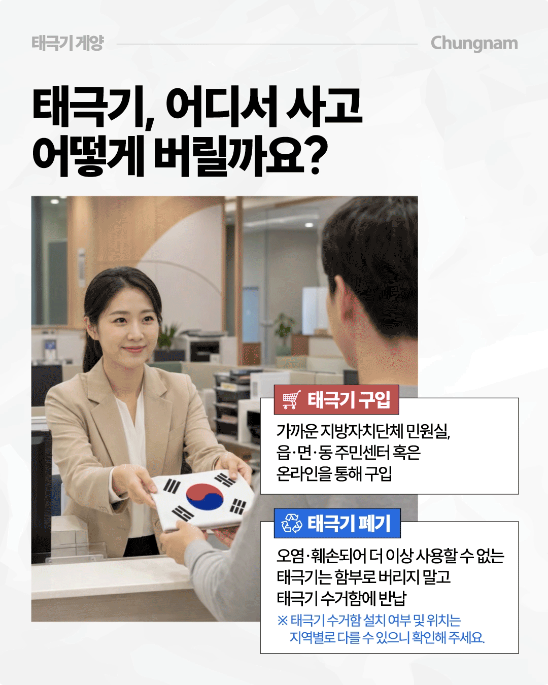 &lsquo;태극기, 어디서 사고 어떻게 버릴까요?&rsquo;라는 제목 아래 주민센터로 보이는 민원창구에서 직원이 방문객에게 접힌 태극기를 건네는 모습을 담았습니다. 태극기는 가까운 지방자치단체 민원실이나 읍&middot;면&middot;동 주민센터 또는 온라인을 통해 구입할 수 있고, 오염&middot;훼손돼 사용할 수 없는 태극기는 함부로 버리지 말고 지역별 태극기 수거함에 반납하라고 안내합니다.