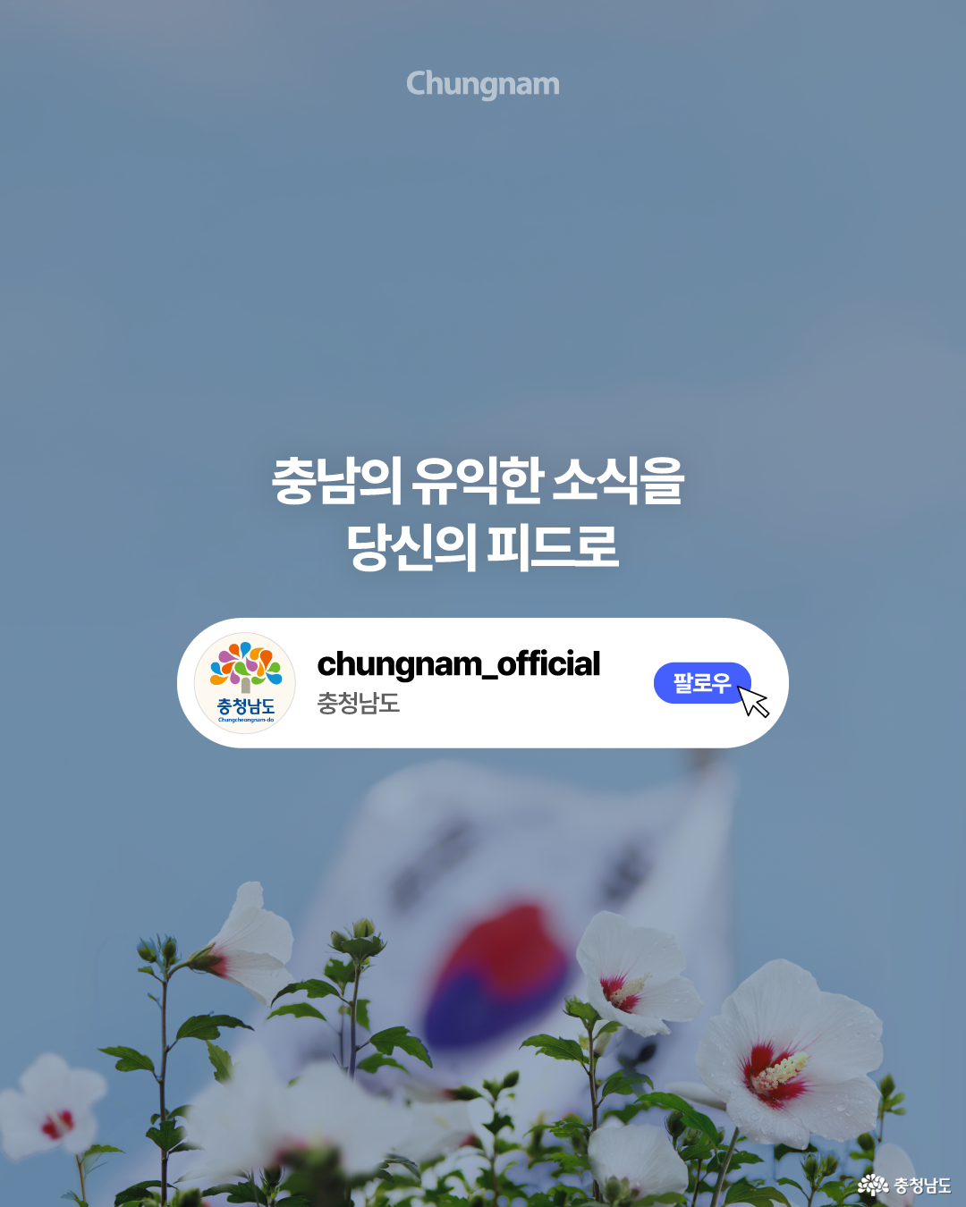 흐릿한 태극기와 무궁화가 있는 푸른 배경 위에 &lsquo;충남의 유익한 소식을 당신의 피드로&rsquo;라는 문구가 중앙에 배치되어 있습니다. 아래 흰색 영역에는 충청남도 로고와 &lsquo;충청남도&rsquo; 명칭, 파란색 &lsquo;팔로우&rsquo; 버튼과 마우스 커서가 표시되어 충청남도 소셜미디어 구독을 유도합니다.