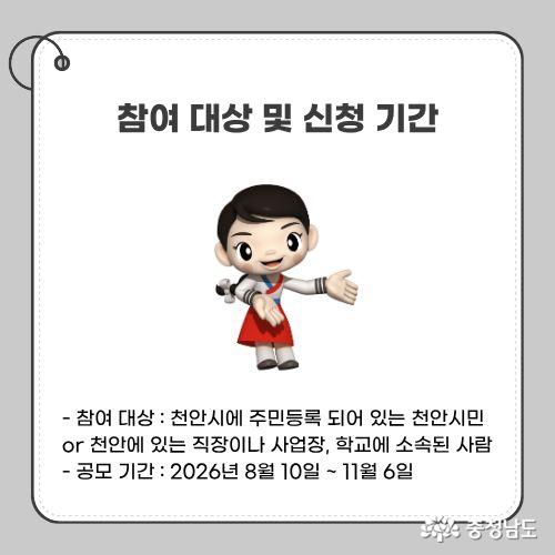 - 참여 대상 :&nbsp;천안시에 주민등록 되어 있는 천안시민 or 천안에 있는 직장이나 사업장, 학교에 소속된 사람 - 공모 기간 : 2026년 8월 10일 ~ 11월 6일