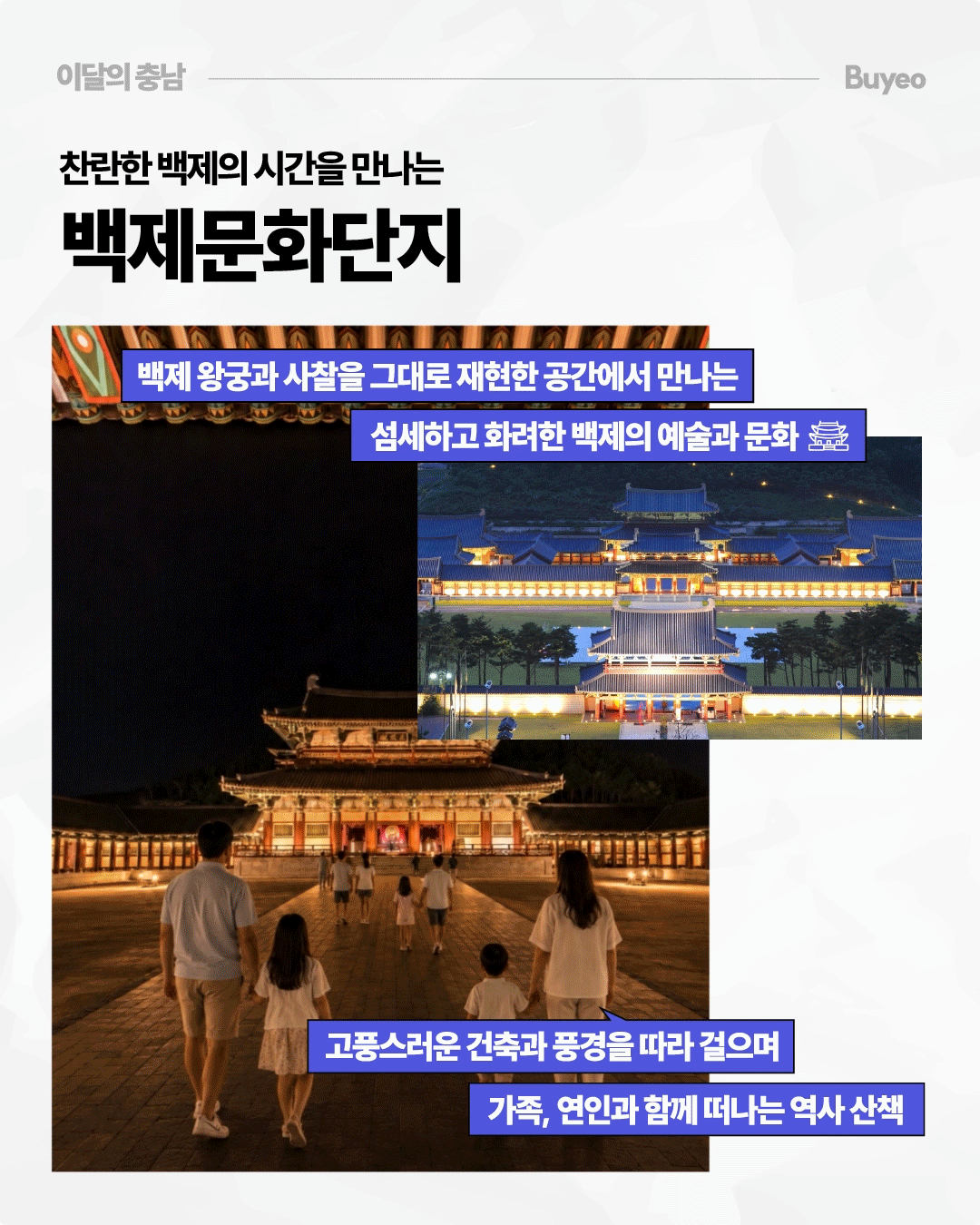 &lsquo;찬란한 백제의 시간을 만나는 백제문화단지&rsquo;라는 제목 아래 부여 백제문화단지의 야간 풍경 두 장이 배치되어 있습니다. 조명으로 환하게 밝혀진 백제 왕궁과 사찰을 재현한 전통 건축물과 넓은 마당을 가족과 방문객들이 걷고 있으며, 다른 사진에는 여러 겹의 지붕과 회랑이 밤하늘 아래 펼쳐져 있습니다. 섬세하고 화려한 백제의 예술과 문화를 감상하며 가족이나 연인과 역사 산책을 즐길 수 있는 공간으로 소개합니다.