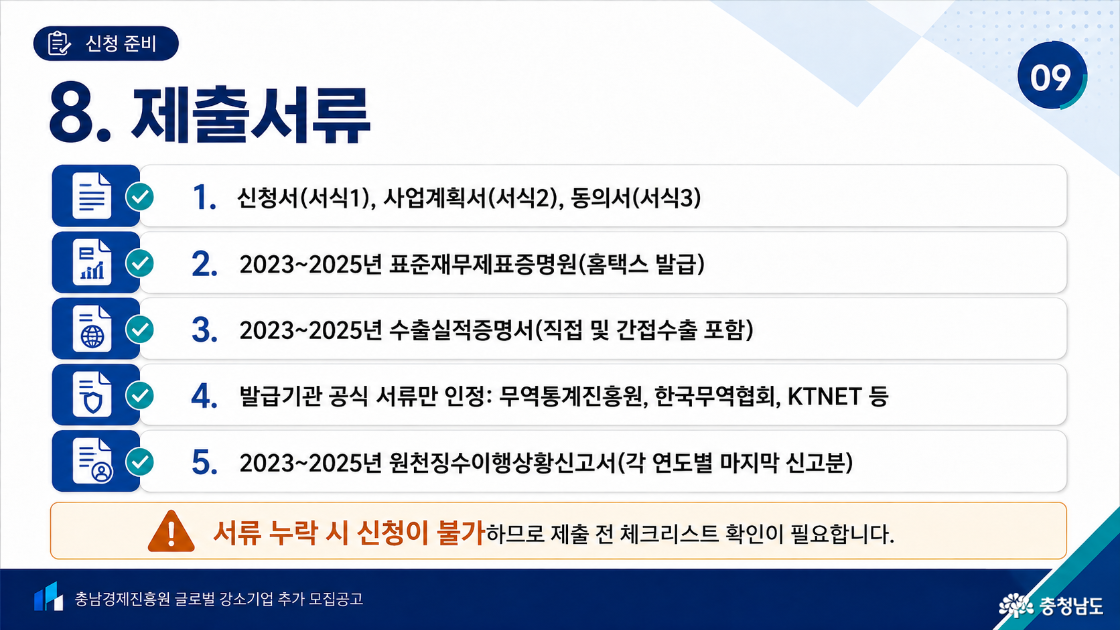 8. 제출서류. 신청서 서식1, 사업계획서 서식2, 동의서 서식3. 홈택스 발급 2023~2025년 표준재무제표증명원. 직접 및 간접수출을 포함한 2023~2025년 수출실적증명서로 무역통계진흥원·한국무역협회·KTNET 등 발급기관의 공식 서류만 인정. 2023~2025년 원천징수이행상황신고서 각 연도별 마지막 신고분. 서류 누락 시 신청 불가, 제출 전 체크리스트 확인 필요