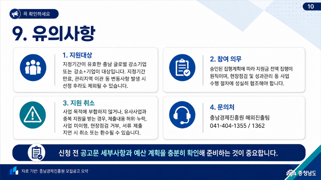 9. 유의사항. 지원대상: 지정기간이 유효한 충남 글로벌 강소기업 또는 강소+기업으로, 지정기간 만료·관리지역 이관 등 변동 발생 시 선정 후에도 제외 가능. 참여 의무: 승인된 집행계획에 따라 지원금 전액 집행 원칙, 현장점검과 성과관리 등 사업 수행 절차에 협조. 지원 취소: 사업 목적에 부합하지 않거나 유사사업 중복 지원, 제출내용 허위·누락, 사업 미이행, 현장점검 거부, 서류 제출 지연 시 지원 취소 또는 환수 가능. 문의: 충남경제진흥원 해외진출팀 041-404-1355, 041-404-1362. 신청 전 공고문 세부사항과 예산 계획 확인