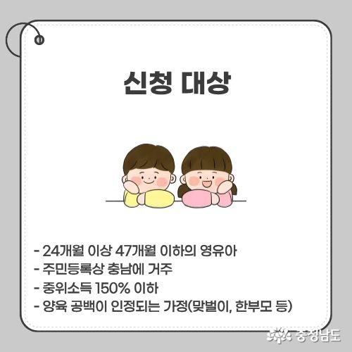 - 24개월 이상 47개월 이하의 영유아 - 주민등록상 충남에 거주 - 중위소득 150% 이하 - 양육 공백이 인정되는 가정(맞벌이, 한부모 등)