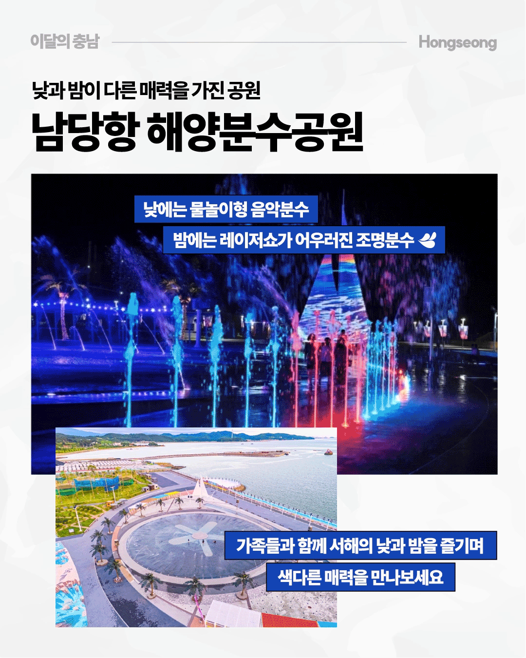 &lsquo;낮과 밤이 다른 매력을 가진 공원, 남당항 해양분수공원&rsquo;이라는 제목 아래 홍성 남당항의 해양분수공원을 낮과 밤의 모습으로 나누어 보여줍니다. 낮에는 바다와 맞닿은 넓은 공원에서 물놀이형 음악분수를, 밤에는 파란색과 붉은색 등 화려한 조명과 레이저쇼가 어우러진 분수를 즐길 수 있다고 소개합니다.