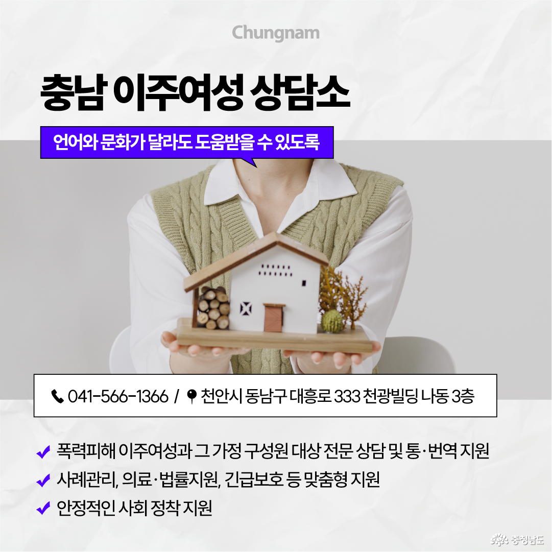 집 모형을 두 손으로 받쳐 든 사람을 배경으로 &lsquo;언어와 문화가 달라도 도움받을 수 있도록, 충남 이주여성 상담소&rsquo;를 안내합니다. 전화 041-566-1366, 천안시 동남구 대흥로 333 천광빌딩 나동 3층에서 폭력피해 이주여성과 가족을 대상으로 전문상담&middot;통번역, 사례관리, 의료&middot;법률&middot;긴급보호 등 맞춤형 지원과 안정적인 사회 정착을 돕습니다.
