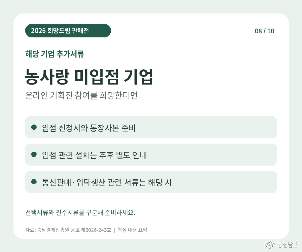2026 희망드림 판매전 해당 기업 추가서류. 농사랑 미입점 기업 중 온라인 기획전 참여 희망 기업: 입점 신청서와 통장사본 준비. 입점 관련 절차: 추후 별도 안내. 통신판매·위탁생산 관련 서류: 해당 시 제출. 선택서류와 필수서류를 구분해 준비. 자료: 충남경제진흥원 공고 제2026-243호 핵심 내용 요약.