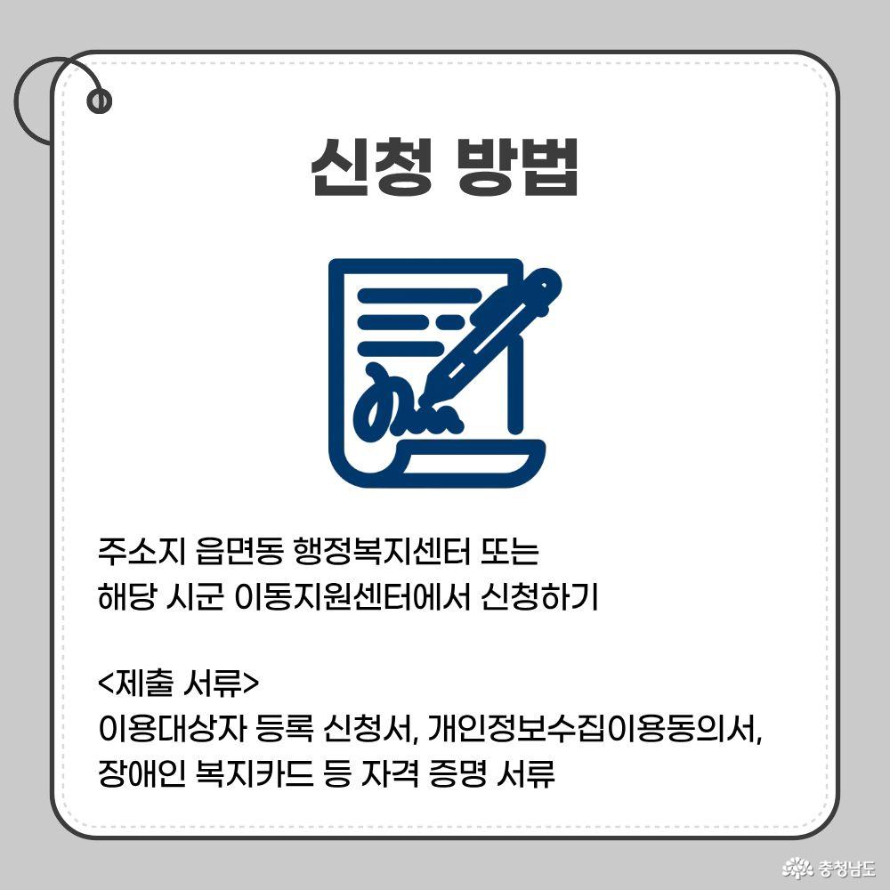 신청 방법. 주소지 읍면동 행정복지센터 또는 해당 시군 이동지원센터에서 신청. 제출서류: 이용대상자 등록 신청서, 개인정보 수집&middot;이용 동의서, 장애인복지카드 등 자격 증명 서류.