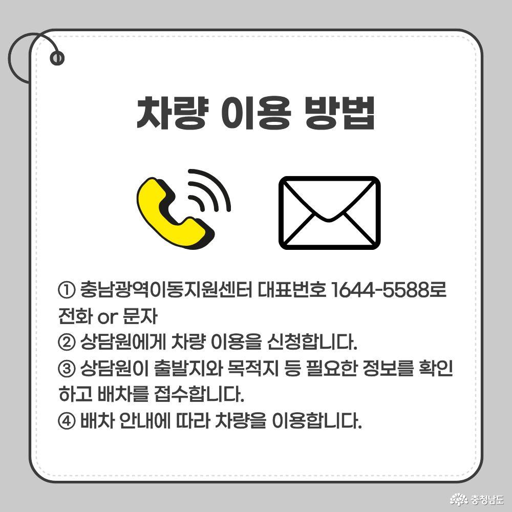 차량 이용 방법. 1. 충남광역이동지원센터 대표번호 1644-5588로 전화 또는 문자. 2. 상담원에게 차량 이용 신청. 3. 상담원이 출발지와 목적지 등 필요한 정보를 확인하고 배차 접수. 4. 배차 안내에 따라 차량 이용.