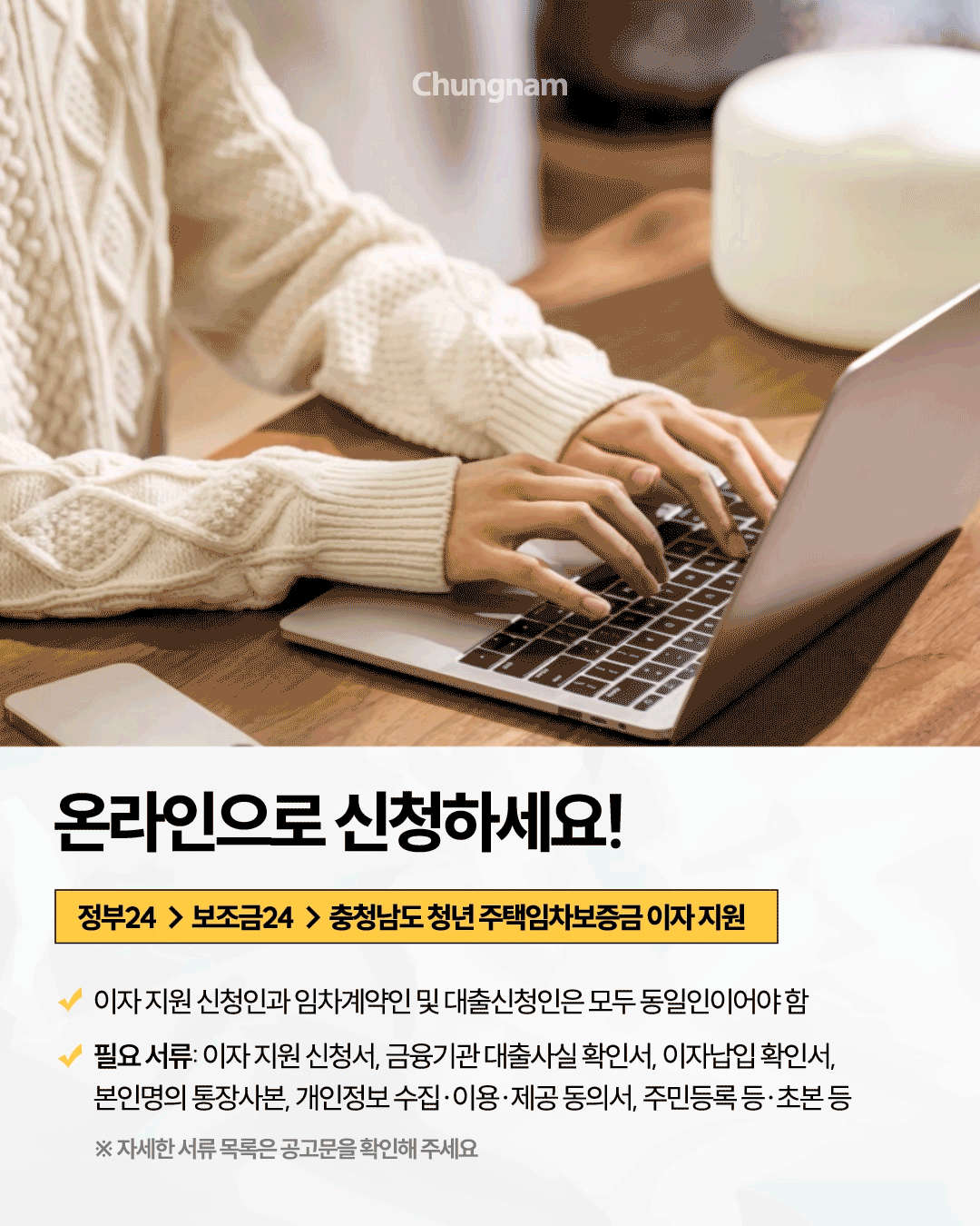 나무 책상에서 노트북을 사용하는 사람의 사진 아래 &lsquo;온라인으로 신청하세요!&rsquo;라는 제목이 적혀 있습니다. 신청 경로는 정부24에서 보조금24를 거쳐 &lsquo;충청남도 청년 주택임차보증금 이자 지원&rsquo;을 선택하는 순서이며, 이자 지원 신청인과 임차계약인 및 대출신청인은 모두 동일인이어야 합니다. 필요 서류는 이자 지원 신청서, 금융기관 대출사실 확인서, 이자납입 확인서, 본인명의 통장사본, 개인정보 동의서, 주민등록 등&middot;초본 등이며 자세한 목록은 공고문에서 확인하도록 안내합니다.