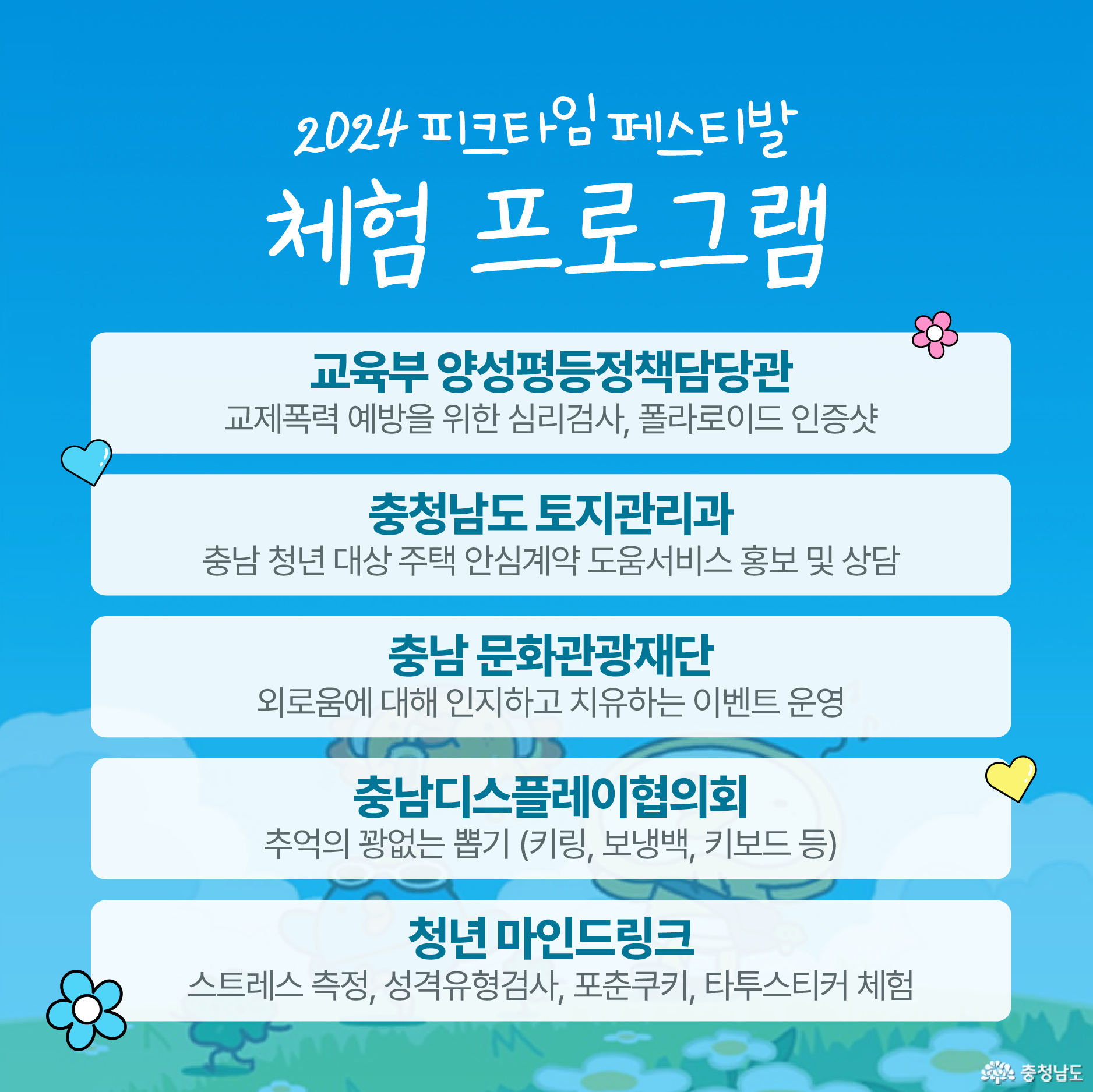 2024 피크타임페스티발 체험 프로그램 / 교육부 양성평등정책담당관 - 교제폭력 예방을 위한 심리검사, 폴라로이드 인증샷 / 충청남도 토지관리과 - 충남 청년 대상 주택 안심계약 도움서비스 홍보 및 상담 / 충남 문화관광재단 - 외로움에 대해 인지하고 치유하는 이벤트 운영 / 충남디스플레이협의회 - 추억의 꽝없는 뽑기 (키링, 보냉백, 키보드 등) / 청년 마인드링크 - 스트레스 측정, 성격유형검사, 포춘쿠키, 타투스티커 체험