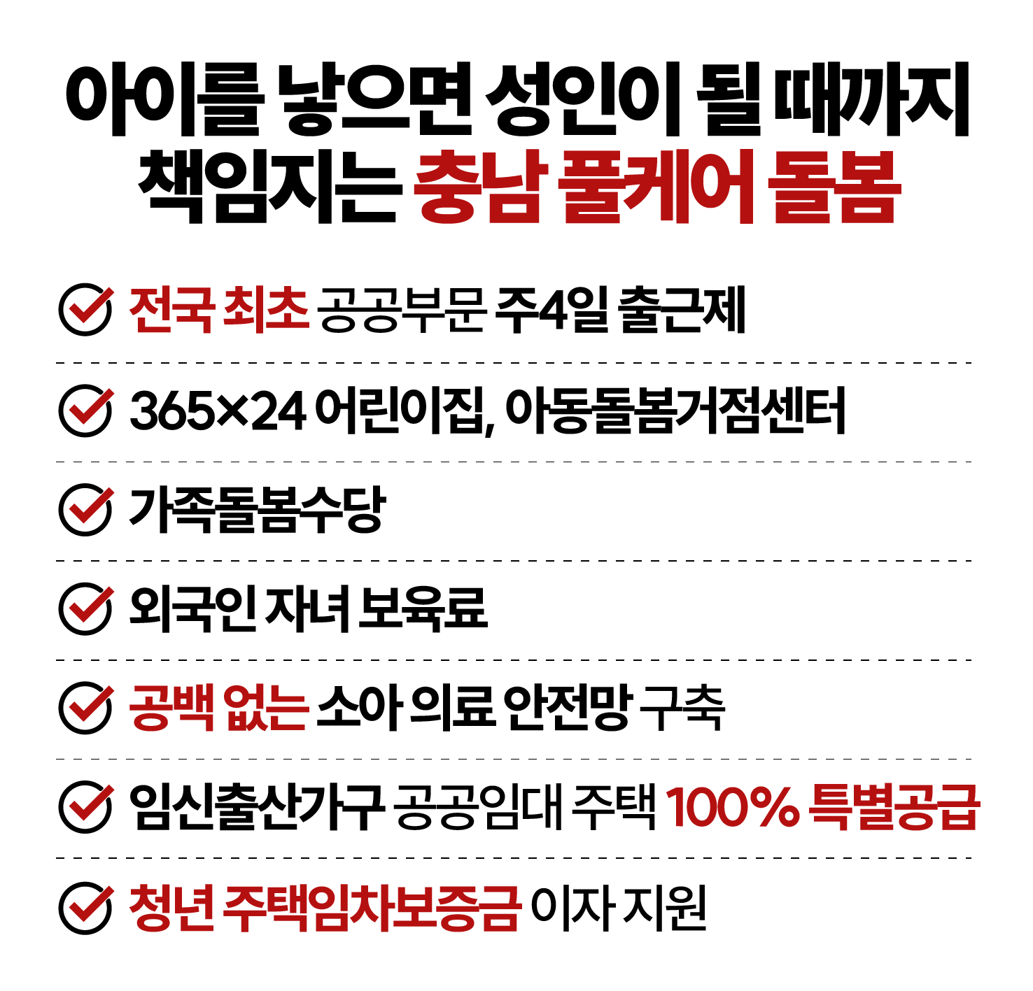 아이를 낳으면 성인이 될 때까지 책임지는 충남 풀케어 돌봄. 1. 전국 최초 공공부문 주 4일 출근제 2. 365X24 어린이집, 아동돌봄거점센터 3. 가족돌봄수당 4. 외국인 자녀 보육료 5. 공백없는 소아 의료 안전망 구축 6. 임신출산가구 공공임대 주택 100% 특별공급 7. 청년 주택임차보증금 이자 지원